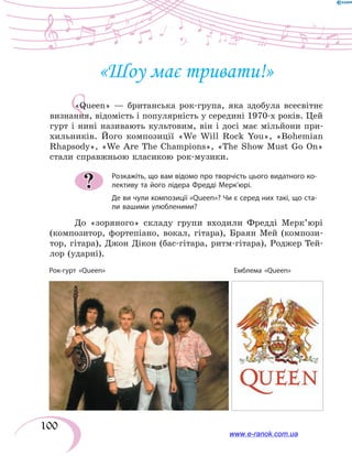 100
Q
«Шоу має тривати!»
«Queen» — британська рок-група, яка здобула всесвітнє
визнання, відомість і популярність у середині 1970-х років. Цей
гурт і нині називають культовим, він і досі має мільйони при-
хильників. Його композиції «We Will Rock You», «Bohemian
Rhapsody», «We Are The Champions», «The Show Must Go On»
стали справжньою класикою рок-музики.
Розкажіть, що вам відомо про творчість цього видатного ко-
лективу та його лідера Фредді Мерк’юрі.
Де ви чули композиції «Queen»? Чи є серед них такі, що ста-
ли вашими улюбленими?
До «зоряного» складу групи входили Фредді Мерк’юрі
(композитор, фортепіано, вокал, гітара), Браян Мей (компози-
тор, гітара), Джон Дікон (бас-гітара, ритм-гітара), Роджер Тей-
лор (ударні).
?
Рок-гурт «Queen» Емблема «Queen»
www.e-ranok.com.ua
 