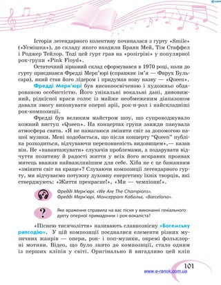 101
Історія легендарного колективу починалася з гурту «Smile»
(«Усмішка»), до складу якого входили Браян Мей, Тім Стаффел
і Роджер Тейлор. Тоді цей гурт грав на «розігріві» у популярної
рок-групи «Pink Floyd».
Остаточний зірковий склад сформувався в 1970 році, коли до
гурту приєднався Фредді Мерк’юрі (справжнє ім’я — Фарух Буль-
сара), який став його лідером і придумав нову назву — «Queen».
Фредді Мерк’юрі був високоосвіченою і художньо обда-
рованою особистістю. Його унікальні вокальні дані, дивовиж-
ний, рідкісної краси голос із майже необмеженим діапазоном
давали змогу виконувати оперні арії, рок-н-рол і найскладніші
рок-композиції.
Фредді був великим майстром шоу, що супроводжувало
кожний виступ «Queen». На концертах групи завжди панувала
атмосфера свята. «Я не намагаюся змінити світ за допомогою на-
шої музики. Мені подобається, що після концерту “Queen” публі-
ка розходиться, відчуваючи переповненість видовищем»,— казав
він. Не «навантажувати» слухачів проблемами, а подарувати від-
чуття позитиву й радості життя у всіх його яскравих проявах
митець вважав найважливішим для себе. Хіба не є це бажанням
«змінити світ на краще»? Слухаючи композиції легендарного гур-
ту, ми відчуваємо потужну духовну енергетику їхніх творців, які
стверджують: «Життя прекрасне!», «Ми — чемпіони!».
Фредді Мерк’юрі. «We Are The Champions».
Фредді Мерк’юрі, Монсеррат Кабальє. «Barcelona».
Яке враження справила на вас пісня у виконанні геніального
дуету оперної примадонни і рок-вокаліста?
«Піснею тисячоліття» називають славнозвісну «Богемську
рапсодію». У цій композиції поєдналися елементи різних му-
зичних жанрів — опери, рок- і поп-музики, окремі фольклор-
ні мотиви. Відео, що було знято до композиції, стало одним
із перших кліпів у світі. Оригінально й вигадливо цей кліп
?
www.e-ranok.com.ua
 