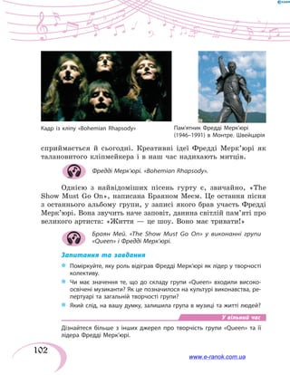 102
сприймається й сьогодні. Креативні ідеї Фредді Мерк’юрі як
талановитого кліпмейкера і в наш час надихають митців.
Фредді Мерк’юрі. «Bohemian Rhapsody».
Однією з найвідоміших пісень гурту є, звичайно, «The
Show Must Go On», написана Браяном Меєм. Це остання пісня
з останнього альбому групи, у записі якого брав участь Фредді
Мерк’юрі. Вона звучить наче заповіт, данина світлій пам’яті про
великого артиста: «Життя — це шоу. Воно має тривати!»
Браян Мей. «The Show Must Go On» у виконанні групи
«Queen» і Фредді Мерк’юрі.
Запитання та завдання
*	 Поміркуйте, яку роль відіграв Фредді Мерк’юрі як лідер у творчості
колективу.
*	 Чи має значення те, що до складу групи «Queen» входили високо-
освічені музиканти? Як це позначилося на культурі виконавства, ре-
пертуарі та загальній творчості групи?
*	 Який слід, на вашу думку, залишила група в музиці та житті людей?
У вільний час
Дізнайтеся більше з інших джерел про творчість групи «Queen» та її
лідера Фредді Мерк’юрі.
Кадр із кліпу «Bohemian Rhapsody» Пам’ятник Фредді Мерк’юрі
(1946–1991) в Монтре. Швейцарія
www.e-ranok.com.ua
 