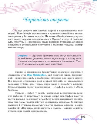103
Ж
Чарівність оперети
Жанр оперети має глибокі корені в європейському мис-
тецтві. Його історія починається з музично-комедійних вистав,
поширених у багатьох народів. Як самостійний різновид музич-
ного театру оперета виокремилась у Франції в другій половині
ХІХ століття. Її «колискою» стали паризькі бульвари, де здавна
процвітало розважальне мистецтво і склалися традиції ярмар-
кового театру.
Оперета — музично-драматичний твір здебільшого
комедійного, розважального характеру, в якому спів
і танок поєднуються з розмовними діалогами. Час-
то її називають музичною комедією.
Одним із засновників французької класичної оперети, її
«батьком» став Жак Оффенбах, чий творчий стиль, іскромет-
ний і життєрадісний, якнайкраще підходив для цього жанру.
Він швидко створював нові яскраві мелодії, не втомлювався
дарувати публіці нові твори, змушуючи її полюбити оперету.
Серед яскравих оперет композитора — «Орфей у пеклі» і «Синя
борода».
Оперета «Орфей у пеклі» викликала неоднозначну реак-
цію публіки. У фарсовому переказі історії про Орфея помітна
гостра пародія на гнітючу атмосферу верхів паризького суспіль-
ства того часу. Згодом цей твір із дотепним сюжетом, блискучою
музикою і чудовою драматургією став зразком оперети, а слав-
нозвісний «Канкан», який звучить у ньому,— одним із найпо-
пулярніших творів композитора.
www.e-ranok.com.ua
 
