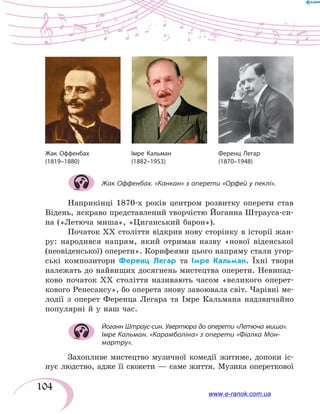 104
Жак Оффенбах. «Канкан» з оперети «Орфей у пеклі».
Наприкінці 1870-х років центром розвитку оперети став
Відень, яскраво представлений творчістю Йоганна Штрауса-си-
на («Летюча миша», «Циганський барон»).
Початок ХХ століття відкрив нову сторінку в історії жан-
ру: народився напрям, який отримав назву «нової віденської
(неовіденської) оперети». Корифеями цього напряму стали угор-
ські композитори Ференц Легар та Імре Кальман. Їхні твори
належать до найвищих досягнень мистецтва оперети. Невипад-
ково початок ХХ століття називають часом «великого оперет­
кового Ренесансу», бо оперета знову завоювала світ. Чарівні ме-
лодії з  оперет Ференца Легара та Імре Кальмана надзвичайно
популярні й у наш час.
Йоганн Штраус-син. Увертюра до оперети «Летюча миша».
Імре Кальман. «Карамболіна» з оперети «Фіалка Мон-
мартру».
Захопливе мистецтво музичної комедії житиме, допоки іс-
нує людство, адже її сюжети — саме життя. Музика опереткової
Ференц Легар
(1870–1948)
Жак Оффенбах
(1819–1880)
Імре Кальман
(1882–1953)
www.e-ranok.com.ua
 
