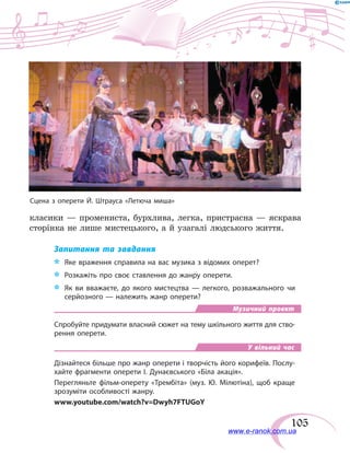 105
класики — промениста, бурхлива, легка, пристрасна — яскрава
сторінка не лише мистецького, а й узагалі людського життя.
Запитання та завдання
*	 Яке враження справила на вас музика з відомих оперет?
*	 Розкажіть про своє ставлення до жанру оперети.
*	 Як ви вважаєте, до якого мистецтва — легкого, розважального чи
серйозного — належить жанр оперети?
Музичний проект
Спробуйте придумати власний сюжет на тему шкільного життя для ство-
рення оперети.
У вільний час
Дізнайтеся більше про жанр оперети і творчість його корифеїв. Послу-
хайте фрагменти оперети І. Дунаєвського «Біла акація».
Перегляньте фільм-оперету «Трембіта» (муз. Ю. Мілютіна), щоб краще
зрозуміти особливості жанру.
www.youtube.com/watch?v=Dwyh7FTUGoY
Сцена з оперети Й. Штрауса «Летюча миша»
www.e-ranok.com.ua
 