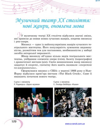 106
У
Музичний театр ХХ століття:
нові жанри, оновлена мова
У музичному театрі ХХ століття відбулися значні зміни,
які привели до появи нових сучасних жанрів, зокрема мюзиклу
і рок-опери.
Мюзикл — один із найпопулярніших жанрів сучасного те-
атрального мистецтва. Його популярність зумовлена видовищ-
ністю, розмаїттям тем для постановки, необмеженістю у виборі
засобів акторської виразності.
Жанр мюзиклу об’єднав кілька видів театрального мис-
тецтва, увібравши елементи опери (спів), балету (хореографія)
і драматичної вистави (дія). Своїм виникненням жанр мюзиклу
завдячує й опереті, спочатку його навіть називали «оперетою
по-американськи».
Сформувався мюзикл у США: у вересні 1866 року в Нью-
Йорку відбулася прем’єра вистави «The Black Crook». Саме її
вважають початком нового театру.
Сцена з мюзиклу
Р. Роджерса «Звуки музики»
Сцена з мюзиклу
Е. Ллойда Веббера «Кішки»
www.e-ranok.com.ua
 