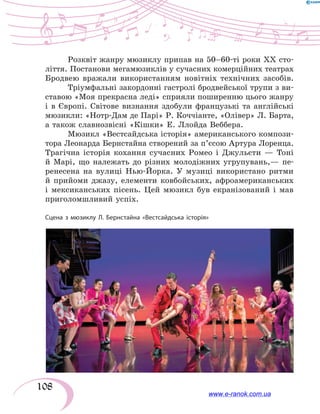 108
Розквіт жанру мюзиклу припав на 50–60-ті роки ХХ сто-
ліття. Постанови мегамюзиклів у сучасних комерційних театрах
Бродвею вражали використанням новітніх технічних засобів.
Тріумфальні закордонні гастролі бродвейської трупи з ви-
ставою «Моя прекрасна леді» сприяли поширенню цього жанру
і в Європі. Світове визнання здобули французькі та англійські
мюзикли: «Нотр-Дам де Парі» Р. Коччіанте, «Олівер» Л. Барта,
а також славнозвісні «Кішки» Е. Ллойда Веббера.
Мюзикл «Вестсайдська історія» американського компози-
тора Леонарда Бернстайна створений за п’єсою Артура Лоренца.
Трагічна історія кохання сучасних Ромео і Джульєти — Тоні
й Марі, що належать до різних молодіжних угрупувань,— пе-
ренесена на вулиці Нью-Йорка. У музиці використано ритми
й прийоми джазу, елементи ковбойських, афроамериканських
і мексиканських пісень. Цей мюзикл був екранізований і мав
приголомшливий успіх.
Сцена з мюзиклу Л. Бернстайна «Вестсайдська історія»
www.e-ranok.com.ua
 