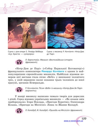 109
Л. Бернстайн. Мюзикл «Вестсайдська історія»
(фрагмент).
«Нотр-Дам де Парі» («Собор Паризької Богоматері»)
французького композитора Ріккардо Коччіанте є одним із най-
популярніших європейських мюзиклів. Найбільш відомим но-
мером цієї вистави стала пісня «Belle» у виконанні чоловічого
тріо, у  якій виражено палке кохання трьох чоловіків до юної
красуні, циганки Есмеральди.
Р. Коччіанте. Пісня «Belle» із мюзиклу «Нотр-Дам де Парі»
(варіанти).
У жанрі мюзиклу написано чимало творів для дорослих
і дітей. Серед відомих українських мюзиклів — «Як козаки змія
приборкували» Ігоря Поклада, «Пригоди Буратіно» Олександра
Білаша, «Пригоди на Міссісіпі» Левка та Жанни Колодуб.
Л. Колодуб, Ж. Колодуб. «Пригоди на Міссісіпі» (фрагмент).
Сцена з рок-опери Е. Ллойда Веббера
«Ісус Христос — суперзірка»
Сцена з мюзиклу Р. Коччіанте «Нотр-Дам
де Парі»
www.e-ranok.com.ua
 