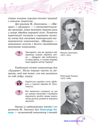 11
стерно поєднав народно-пісенні традиції
з власною творчістю.
Дві перлини М. Леонтовича — «Ще-
дрик» і «Дударик» — є високомистецьки-
ми зразками, яким належить видатна роль
у жанрі обробки народної пісні. Розвиток
коротенької поспівки в  справжню музич-
ну поему був сміливим новаторським екс-
периментом композитора. «Щедрик» —
дивовижно цілісна і  багата емоційними
відтінками композиція.
Пригадайте, чим вас вразила най-
відоміша хорова обробка мит-
ця  — «Щедрик». Що особливого,
на вашу думку, є в цьому шедеврі,
який відкрив світові Україну?
Улюбленою піснею композитора був
«Дударик». Пісня передає смуток за лю-
диною, якої вже немає, але яка залишила
по собі добру згадку.
Українська народна пісня «Дуда-
рик» у хоровій обробці М. Леон-
товича.
Яке враження справила на вас
ця хорова мініатюра? Спробуйте
відзначити засоби, якими компо-
зитор досягає розмаїття хорового
звучання.
Одним із найвідоміших митців і со-
ратників М.  Лисенка був Олександр Ко-
шиць — талановитий композитор і вчений-
?
?
Микола Леонтович
(1877–1921)
Олександр Кошиць
(1875–1944)
www.e-ranok.com.ua
 