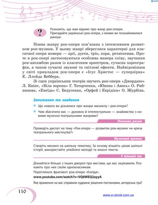 110
Розкажіть, що вам відомо про жанр рок-опери.
Пригадайте українські рок-опери, з якими ви познайомилися
раніше.
Поява жанру рок-опери пов’язана з інтенсивним роз­вит­
ком рок-музики. У цьому жанрі збереглися характерні для кла-
сичної опери номери — арії, дуети, тріо, хори, речитативи. Про-
те в рок-опері застосовуються особлива манера співу, звучання
рок-ансамблю разом із класичним оркестром, сучасна хореогра-
фія, а також сучасні звукові та світлові ефекти. Найвідомішим
у  світі прикладом рок-опери є «Ісус Христос — суперзірка»
Е. Ллойда Веббера.
Зі сцен українських театрів звучать рок-опери «Джордано»
Л. Квінт, «Біла ворона» Г. Татарченка, «Юнона і Авось» О. Риб-
никова, «Енеїда» С. Бедусенка, «Орфей і Еврідіка» О. Журбіна.
Запитання та завдання
*	 Що нового ви дізналися про жанри мюзиклу і рок-опери?
*	 Чим збагатило вас — духовно й інтелектуально — знайомство з но-
вими музично-театральними жанрами?
Пізнаємо разом
Проведіть диспут на тему «Рок-опера — розвиток рок-музики чи криза
театрального мистецтва?»
Музичний проект
Створіть мюзикл на шкільну тематику. За основу візьміть цікаві шкільні
історії, використайте улюблені мелодії та власні тексти.
У вільний час
Дізнайтеся більше з інших джерел про вистави, що вас зацікавили. Роз-
кажіть про них своїм однокласникам.
Перегляньте фрагмент рок-опери «Енеїда».
www.youtube.com/watch?v=VQ8WEQ2ayyA
Яке враження на вас справили художнє рішення постановки, акторська гра?
?
www.e-ranok.com.ua
 
