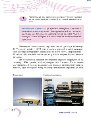 112
Розкажіть, що вам відомо про електронну музику і  широке
застосування новітніх технологій у сучасній музичній твор-
чості.
Електронна музика — це музика, створена з викорис-
танням електромузичних інструментів і технологій,
частіше за допомогою електронних засобів (синте-
затори, комп’ютери) та спеціальних комп’ютерних
програм.
Початком електронної музики стали досліди інженера
Л.  Термена, який у 1919 році створив перший у світі концерт-
ний електроінструмент, названий на його честь «терменвокс».
Пізніше цей винахід застосували у своїх творах багато компо-
зиторів.
Як особливий напрям електронна музика формується на
початку 1950-х років, тоді ж утвердилась її назва. Після появи
магнітофона й плівки композитори почали використовувати ці
засоби, щоб створити нову техніку написання музики, у якій
?
Терменвокс	 Студійний синтезатор
www.e-ranok.com.ua
 