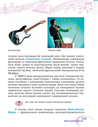 113
Електрогітара	 Лазерна арфа
головну роль відігравав би записаний звук. Цю техніку компо-
зиції назвали конкретною музикою. Композитори створювали
фонограми із записаних фрагментів природних (голоси птахів,
шум вітру, дощу) та індустріальних (шум машин, гуркіт вер-
статів, скрегіт металу) звуків. Перші твори, виконані в техніці
конкретної музики, змонтував французький звукорежисер П’єр
Шеффер.
У 1960-ті роки виокремлюються три течії електронної му-
зики: магнітофонна, комп’ютерна і «жива електроніка». Із по-
явою студійних і концертних синтезаторів електронна музика
активно проникає в різні музичні жанри. Вона стає невід’ємною
частиною сучасної музичної культури, до електронної музики
звертається чимало сучасних митців. Сьогодні електронна му-
зика включає багато різних стилів: від експериментальної ака-
демічної до популярної електронної танцювальної музики.
Де в наш час можна почути електронну музику?
У всьому світі відома яскрава творчість Жана-Мішеля
Жарра — французького композитора, мультиінструменталіста
?
www.e-ranok.com.ua
 
