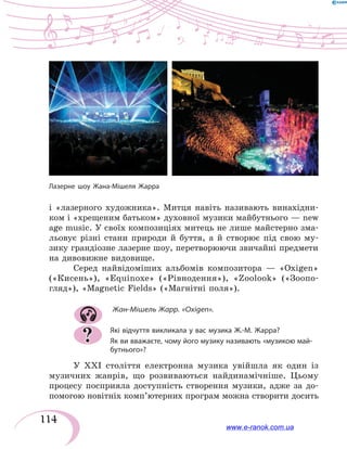 114
і  «лазерного художника». Митця навіть називають винахідни-
ком і «хрещеним батьком» духовної музики майбутнього — new
age music. У своїх композиціях митець не лише майстерно зма-
льовує різні стани природи й буття, а й створює під свою му-
зику грандіозне лазерне шоу, перетворюючи звичайні предмети
на дивовижне видовище.
Серед найвідоміших альбомів композитора — «Oxigen»
(«Кисень»), «Equinoxe» («Рівнодення»), «Zoolook» («Зоопо-
гляд»), «Magnetic Fields» («Магнітні поля»).
Жан-Мішель Жарр. «Oxigen».
Які відчуття викликала у вас музика Ж.-М. Жарра?
Як ви вважаєте, чому його музику називають «музикою май-
бутнього»?
У ХХІ століття електронна музика увійшла як один із
музичних жанрів, що розвиваються найдинамічніше. Цьому
процесу посприяла доступність створення музики, адже за до-
помогою новітніх комп’ютерних програм можна створити досить
?
Лазерне шоу Жана-Мішеля Жарра
www.e-ranok.com.ua
 
