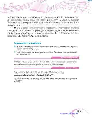 115
якісну електронну композицію. Середовищем її звучання ста-
ли концертні зали, стадіони, молодіжні клуби. Клубну музику
можна часто почути в композиціях сучасних поп- та хіп-хоп-
виконавців.
В українському музичному мистецтві електронна музика
також знайшла своїх творців. До відомих українських компози-
торів електронної музики можна віднести І. Небесного, К. Цеп-
коленка, Л. Юріну, А. Загайкевича.
Запитання та завдання
*	 У яких жанрах сучасного музичного мистецтва електронна музика
відіграє важливу роль?
*	 Чим зацікавила вас електронна музика? Чи спонукала до власних
експериментів?
Музичний проект
Створіть композицію «Лісова пісня» або «Колискова моря», використав-
ши аудіозаписи голосів птахів та інших звуків природи.
У вільний час
Перегляньте фрагмент лазерного шоу «Dubstep dance».
www.youtube.com/watch?v=AgW9PNGJ4SY
Що вас вразило в цьому шоу? Які види мистецтва поєднались
у ньому?
www.e-ranok.com.ua
 