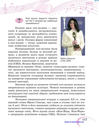 117
Якій музиці віддаєте перевагу
ви? Які її напрями вас найбільше
приваблюють?
Основні риси поп-музики — про-
стота й  невибагливість інструменталь-
ного супроводу та  мелодійність компо-
зицій, де центральну роль виконують
вокал і ритм. Головна форма композиції
в поп-музиці — пісня, зазвичай присвя-
чена особистим почуттям.
Попередниками поп-музики були
народна музика, балада та міський ро-
манс, а  розвиток цього виду сучасного
музичного мистецтва в  різних країнах
відбувався паралельно із  джазом та ро-
ком (США, Велика Британія), шансоном
(Франція) та іншими. Отже, поняття «популярна музика» озна-
чає зрозуміло викладену, загальнодоступну, широковідому  —
таку, що користується загальним визнанням у певний період.
Водночас поняття «естрадна музика» визначає спрямованість
на конкретне середовище побутування (естраду), попит у певної
вікової категорії.
Значною мірою на розвиток світової поп-музики вплинула
американська художня культура. Чимало виконавців із різних
країн рівнялись на  зірок американської естради, намагалися
наслідувати їхні сценічні образи, здобуваючи цим популярність
на батьківщині.
Легендою американської естради в  середині ХХ ст. став
відомий співак Френк Сінатра, чия слава в усьому світі не зга-
сає й досі. Пісні в його виконанні увійшли до класики світового
музичного мистецтва, ставши кращими взірцями естрадно-джа-
зової манери співу. Його відома пісня «Нью-Йорк, Нью-Йорк»
є своєрідною візитівкою естради США. Пізніше з’явилися такі
?
www.e-ranok.com.ua
 