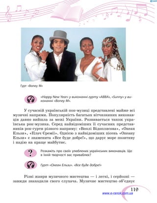 119
Гурт «Boney M»
«Happy New Year» у виконанні гурту «АВВА», «Sunny» у ви-
конанні «Boney M».
У сучасній українській поп-музиці представлені майже всі
музичні напрями. Популярність багатьох вітчизняних виконав-
ців давно вийшла за межі України. Розвивається також укра-
їнська рок-музика. Серед найвідоміших її сучасних представ-
ників рок-гурти різного напряму: «Воплі Відоплясова», «Океан
Ельзи», «Плач Єремії». Однією з найвідоміших пісень «Океану
Ельзи» є знаменита «Все буде добре!», що дарує море позитиву
і надію на краще майбутнє.
Розкажіть про своїх улюблених українських виконавців. Що
в їхній творчості вас приваблює?
Гурт «Океан Ельзи». «Все буде добре!»
Різні жанри музичного мистецтва — і легкі, і серйозні —
завжди знаходили свого слухача. Музичне мистецтво об’єднує
?
www.e-ranok.com.ua
 