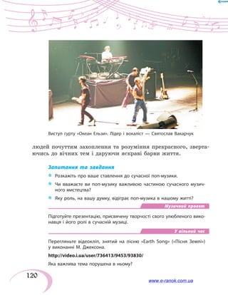 120
людей почуттям захоплення та розуміння прекрасного, зверта-
ючись до вічних тем і даруючи яскраві барви життя.
Запитання та завдання
*	 Розкажіть про ваше ставлення до сучасної поп-музики.
*	 Чи вважаєте ви поп-музику важливою частиною сучасного музич-
ного мистецтва?
*	 Яку роль, на вашу думку, відіграє поп-музика в нашому житті?
Музичний проект
Підготуйте презентацію, присвячену творчості свого улюбленого вико-
навця і його ролі в сучасній музиці.
У вільний час
Перегляньте відеокліп, знятий на пісню «Earth Song» («Пісня Землі»)
у виконанні М. Джексона.
http://video.i.ua/user/736413/9453/93830/
Яка важлива тема порушена в ньому?
Виступ гурту «Океан Ельзи». Лідер і вокаліст — Святослав Вакарчук
www.e-ranok.com.ua
 