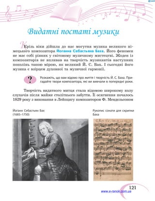 121
К
Видатні постаті музики
Крізь віки дійшла до нас могутня музика великого ні-
мецького композитора Йоганна Себастьяна Баха. Його феномен
не має собі рівних у світовому музичному мистецтві. Жоден із
композиторів не впливав на творчість музикантів наступних
поколінь такою мірою, як великий Й. С. Бах. І сьогодні його
музика є взірцем духов­ної та музичної гармонії.
Розкажіть, що вам відомо про життя і творчість Й. С. Баха. При-
гадайте твори композитора, які ви вивчали в попередні роки.
Творчість видатного митця стала відомою широкому колу
слухачів після майже столітнього забуття. Її осягнення почалось
1829 року з виконання в Лейпцигу композитором Ф. Мендельсоном
?
Йоганн Себастьян Бах
(1685–1750)
Рукопис сонати для скрипки
Баха
www.e-ranok.com.ua
 