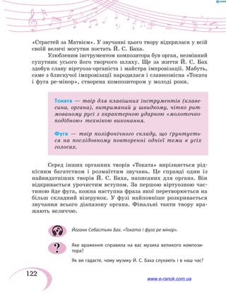122
«Страстей за Матвієм». У звучанні цього твору відкрилася у всій
своїй величі могутня постать Й. С. Баха.
Улюбленим інструментом композитора був орган, незмінний
супутник усього його творчого шляху. Ще за життя Й.  С.  Бах
здобув славу віртуоза-органіста і майстра імпровізації. Мабуть,
саме з блискучої імпровізації народилася і славнозвісна «Токата
і фуга ре-мінор», створена композитором у молоді роки.
Токата — твір для клавішних інструментів (клаве-
сина, органа), витриманий у швидкому, чітко рит-
мованому русі з характерною ударною «молоточко-
подібною» технікою виконання.
Фуга — твір поліфонічного складу, що ґрунтуєть-
ся на послідовному повторенні однієї теми в усіх
голосах.
Серед інших органних творів «Токата» вирізняється рід-
кісним багатством і розмаїттям звучань. Це справді один із
найвидатніших творів Й.  С.  Баха, написаних для органа. Він
відкривається урочистим вступом. За першою віртуозною час-
тиною йде фуга, кожна наступна фраза якої перетворюється на
більш складний візерунок. У фузі найповніше розкривається
звучання всього діапазону органа. Фінальні такти твору вра-
жають величчю.
Йоганн Себастьян Бах. «Токата і фуга ре мінор».
Яке враження справила на вас музика великого компози-
тора?
Як ви гадаєте, чому музику Й. С. Баха слухають і в наш час?
?
www.e-ranok.com.ua
 