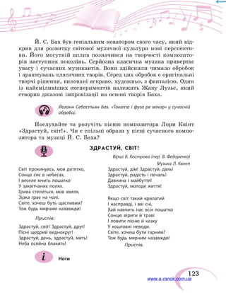 123
Й. С. Бах був геніальним новатором свого часу, який від-
крив для розвитку світової музичної культури нові перспекти-
ви. Його могутній вплив позначився на творчості композито-
рів наступних поколінь. Серйозна класична музика привертає
увагу і  сучасних музикантів. Вони здійснили чимало обробок
і аранжувань класичних творів. Серед цих обробок є оригінальні
творчі рішення, виконані яскраво, художньо, з фантазією. Один
із найсміливіших експериментів належить Жаку Лузьє, який
створив джазові імпровізації на основі творів Баха.
Йоганн Себастьян Бах. «Токата і фуга ре мінор» у сучасній
обробці.
Послухайте та розучіть пісню композитора Лори Квінт
«Здрастуй, світ!». Чи є спільні образи у пісні сучасного компо-
зитора та музиці Й. С. Баха?
ЗДРАСТУЙ, СВІТ!
Вірші В. Кострова (пер. В. Федоренка)
Музика Л. Квінт
Світ прокинувсь, мов дитятко,
Сонце сяє в небесах,
І веселе мчить лошатко
У заквітчаних полях.
Грива стелеться, мов хвиля,
Зірка грає на чолі.
Світе, хочеш буть щасливим?
Тож будь мирним назавжди!
	Приспів:
Здрастуй, світ! Здрастуй, друг!
Пісні щедрий виднокруг!
Здрастуй, день, здрастуй, мить!
Неба осяйна блакить!
Здрастуй, дім! Здрастуй, даль!
Здрастуй, радість і печаль!
Давнина і майбуття!
Здрастуй, молоде життя!
Якщо світ такий крилатий
І насправді, і вві сні,
Хай навчить нас всіх лошатко
Сонцю вірити й траві
І ловити пісню й казку
У коштовні неводи.
Світе, хочеш бути гарним?
Тож будь мирним назавжди!
	Приспів.
Ноти
www.e-ranok.com.ua
 