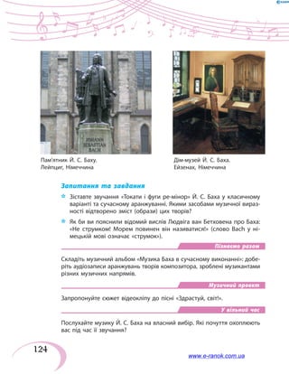 124
Запитання та завдання
*	 Зіставте звучання «Токати і фуги ре-мінор» Й. С. Баха у класичному
варіанті та сучасному аранжуванні. Якими засобами музичної вираз-
ності відтворено зміст (образи) цих творів?
*	 Як би ви пояснили відомий вислів Людвіга ван Бетховена про Баха:
«Не струмком! Морем повинен він називатися!» (слово Bach у ні-
мецькій мові означає «струмок»).
Пізнаємо разом
Складіть музичний альбом «Музика Баха в сучасному виконанні»: добе-
ріть аудіозаписи аранжувань творів композитора, зроблені музикантами
різних музичних напрямів.
Музичний проект
Запропонуйте сюжет відеокліпу до пісні «Здрастуй, світ!».
У вільний час
Послухайте музику Й. С. Баха на власний вибір. Які почуття охоплюють
вас під час її звучання?
Пам’ятник Й. С. Баху.	 Дім-музей Й. С. Баха.
Лейпциг, Німеччина	 Ейзенах, Німеччина
www.e-ranok.com.ua
 