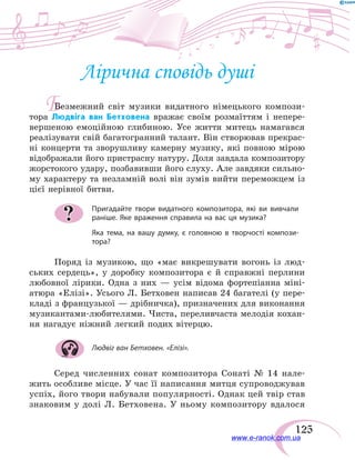 125
Б
Лірична сповідь душі
Безмежний світ музики видатного німецького компози-
тора Людвіга ван Бетховена вражає своїм розмаїттям і непере-
вершеною емоційною глибиною. Усе життя митець намагався
реалізувати свій багатогранний талант. Він створював прекрас-
ні концерти та зворушливу камерну музику, які повною мірою
відображали його пристрасну натуру. Доля завдала композитору
жорстокого удару, позбавивши його слуху. Але завдяки сильно-
му характеру та незламній волі він зумів вийти переможцем із
цієї нерівної битви.
Пригадайте твори видатного композитора, які ви вивчали
раніше. Яке враження справила на вас ця музика?
Яка тема, на вашу думку, є головною в творчості компози-
тора?
Поряд із музикою, що «має викрешувати вогонь із  люд-
ських сердець», у доробку композитора є й справжні перлини
любовної лірики. Одна з них — усім відома фортепіанна міні-
атюра «Елізі». Усього Л. Бетховен написав 24 багателі (у пере-
кладі з французької — дрібничка), призначених для виконання
музикантами-любителями. Чиста, переливчаста мелодія кохан-
ня нагадує ніжний легкий подих вітерцю.
Людвіг ван Бетховен. «Елізі».
Серед численних сонат композитора Сонаті № 14 нале-
жить особливе місце. У час її написання митця супроводжував
успіх, його твори набували популярності. Однак цей твір став
знаковим у  долі Л.  Бетховена. У ньому композитору вдалося
?
www.e-ranok.com.ua
 