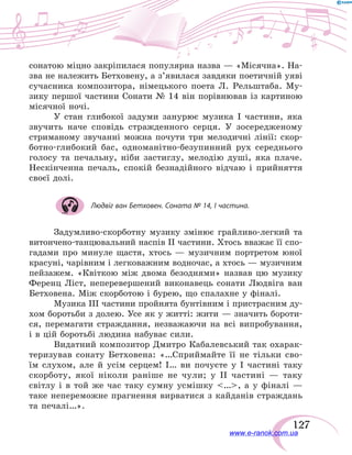 127
сонатою міцно закріпилася популярна назва — «Місячна». На-
зва не належить Бетховену, а з’явилася завдяки поетичній уяві
сучасника композитора, німецького поета Л. Рельштаба. Му-
зику першої частини Сонати № 14 він порівнював із картиною
місячної ночі.
У стан глибокої задуми занурює музика І частини, яка
звучить наче сповідь стражденного серця. У зосередженому
стриманому звучанні можна почути три мелодичні лінії: скор-
ботно-глибокий бас, одноманітно-безупинний рух середнього
голосу та печальну, ніби застиглу, мелодію душі, яка плаче.
Нескінченна печаль, спокій безнадійного відчаю і прийняття
своєї долі.
Людвіг ван Бетховен. Соната № 14, І частина.
Задумливо-скорботну музику змінює грайливо-легкий та
витончено-танцювальний наспів ІІ частини. Хтось вважає її спо-
гадами про минуле щастя, хтось — музичним портретом юної
красуні, чарівним і легковажним водночас, а хтось — музичним
пейзажем. «Квіткою між двома безоднями» назвав цю музику
Ференц Ліст, неперевершений виконавець сонати Людвіга ван
Бетховена. Між скорботою і бурею, що спалахне у фіналі.
Музика ІІІ частини пройнята бунтівним і пристрасним ду-
хом боротьби з долею. Усе як у житті: жити — значить бороти-
ся, перемагати страждання, незважаючи на всі випробування,
і в цій боротьбі людина набуває сили.
Видатний композитор Дмитро Кабалевський так охарак-
теризував сонату Бетховена: «…Сприймайте її не тільки сво-
їм слухом, але й усім серцем! І… ви почуєте у І частині таку
скорботу, якої ніколи раніше не чули; у ІІ частині — таку
світлу і  в  той же час таку сумну усмішку …, а у фіналі —
таке непереможне прагнення вирватися з кайданів страждань
та печалі…».
www.e-ranok.com.ua
 