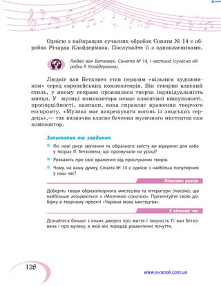 128
Однією з найкращих сучасних обробок Сонати № 14 є об-
робка Річарда Клайдермана. Послухайте її з однокласниками.
Людвіг ван Бетховен. Соната № 14, І частина (сучасна об-
робка Р. Клайдермана).
Людвіг ван Бетховен став першим «вільним художни-
ком» серед європейських композиторів. Він створив власний
стиль, у  якому яскраво проявилася творча індивідуальність
митця. У   музиці композитора немає класичної вишуканості,
пропорційності, навпаки, вона справляє враження творчого
експромту. «Музика має викрешувати вогонь із  людських сер-
дець»,— так визначив власне бачення музичного мистецтва сам
композитор.
Запитання та завдання
*	 Які нові риси звучання та образного змісту ви відкрили для себе
у творах Л. Бетховена, що прозвучали на уроці?
*	 Розкажіть про свої враження від прослуханих творів.
*	 Чому, на вашу думку, Соната № 14 є однією з найбільш популярних
у наш час?
Пізнаємо разом
Доберіть твори образотворчого мистецтва та літератури (поезію), що
найбільше асоціюються з «Місячною сонатою». Презентуйте свою до-
бірку в творчому проекті «Чарівна мова мистецтва».
У вільний час
Дізнайтеся більше з інших джерел про життя і творчість Л. ван Бетхо-
вена і про музику, в якій він передав романтичні почуття.
www.e-ranok.com.ua
 