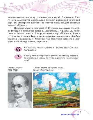 13
національного напряму, започаткованого М. Лисенком. Сво-
го часу композитор організував Перший київський народний
хор, дві мандрівні капели, на основі яких згодом виникла
капела «Думка».
Важливе місце у творчості К. Стеценка посідають солоспі-
ви (понад 30 творів) на вірші Т. Шевченка, І. Франка, Л. Укра-
їнки та інших поетів. Автор дитячих опер «Лисичка, Котик
і  Півник», «Івасик-Телесик», п’ятдесяти акапельних обробок
колядок і щедрівок, К.  Стеценко був майстром світлого й лег-
кого, ніби акварельного, звучання.
К. Стеценко. Романс «Стояла я і слухала весну» на вірші
Лесі Українки.
У якому виконанні прозвучав романс? Як у музиці передано
тонкі відтінки і нюанси почуттів, виражених у поетичному
слові?
?
Кирило Стеценко
(1882–1922)
П. Балла. Стояла я і слухала весну…
(із серії «Леся Українка»)
www.e-ranok.com.ua
 