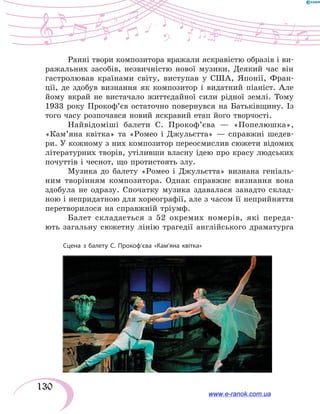 130
Ранні твори композитора вражали яскравістю образів і ви-
ражальних засобів, незвичністю нової музики. Деякий час він
гастролював країнами світу, виступав у США, Японії, Фран-
ції, де здобув визнання як композитор і видатний піаніст. Але
йому вкрай не вистачало життєдайної сили рідної землі. Тому
1933  року Прокоф’єв остаточно повернувся на Батьківщину. Із
того часу розпочався новий яскравий етап його творчості.
Найвідоміші балети С. Прокоф’єва — «Попелюшка»,
«Кам’яна квітка» та «Ромео і Джульєтта» — справжні шедев-
ри. У кожному з них композитор переосмислив сюжети відомих
літературних творів, утіливши власну ідею про красу людських
почуттів і чеснот, що протистоять злу.
Музика до балету «Ромео і Джульєтта» визнана геніаль-
ним творінням композитора. Однак справжнє визнання вона
здобула не одразу. Спочатку музика здавалася занадто склад-
ною і непридатною для хореографії, але з часом її неприйняття
перетворилося на справжній тріумф.
Балет складається з 52 окремих номерів, які переда-
ють загальну сюжетну лінію трагедії англійського драматурга
Сцена з балету С. Прокоф’єва «Кам’яна квітка»
www.e-ranok.com.ua
 