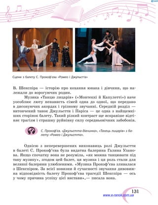 131
Сцени з балету С. Прокоф’єва «Ромео і Джульєтта»
В.  Шекспіра — історію про кохання юнака і дівчини, що на-
лежали до ворогуючих родин.
Музика «Танцю лицарів» («Монтеккі й Капулетті») наче
уособлює люту ненависть сімей одна до одної, що передано
в  дисонуючих акордах і грізному звучанні. Середній розділ —
витончений танок Джульєтти і Паріса — це одна з  найщемкі-
ших сторінок балету. Такий різкий контраст ще яскравіше відті-
няє трагізм і страшну руйнівну силу середньовічних забобонів.
С. Прокоф’єв. «Джульєтта-дівчинка», «Танець лицарів» з ба-
лету «Ромео і Джульєтта».
Однією з неперевершених виконавиць ролі Джульєтти
в  балеті С. Прокоф’єва була видатна балерина Галина Улано-
ва. Якщо спочатку вона не розуміла, «як можна танцювати під
таку музику», згодом цей балет, ця музика і ця роль стали для
великої балерини улюбленими. «Музика Прокоф’єва зливалася
з Шекспіром. За всієї новизни й сучасності звучання дивовиж-
на відповідність балету Прокоф’єва трагедії Шекспіра  — ось
у чому причина успіху цієї вистави»,— писала вона.
www.e-ranok.com.ua
 