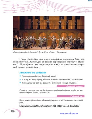 132
П’єса Шекспіра про юних закоханих надихала багатьох
композиторів. Але жоден із них не перевершив блискучої музи-
ки С. Прокоф’єва, яка перетворила п’єсу на дивовижно яскра-
вий драматичний балет.
Запитання та завдання
*	 Чим вам подобається балетний жанр?
*	 У чому, на вашу думку, полягає новаторство музики С. Прокоф’єва?
*	 Які події сучасності ви озвучили б музикою «Танцю лицарів»?
Музичний проект
Складіть галерею портретів відомих танцівників різних країн, які ви-
конували ролі Ромео і Джульєтти.
У вільний час
Перегляньте фільм-балет «Ромео і Джульєтта» з Г. Улановою в головній
ролі.
http://cinema.mosfilm.ru/films/film/1950-1959/romeo-i-dzhulietta/
«Танець лицарів» із балету С. Прокоф’єва «Ромео і Джульєтта»
www.e-ranok.com.ua
 