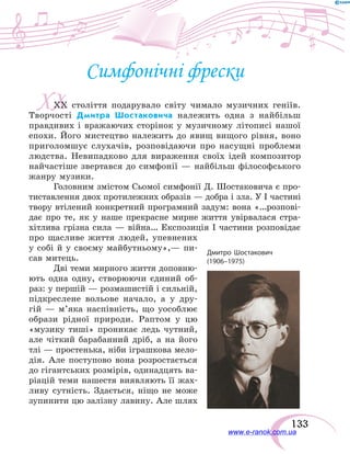 133
XX
Симфонічні фрески
ХХ століття подарувало світу чимало музичних геніїв.
Творчості Дмитра Шостаковича належить одна з найбільш
правдивих і вражаючих сторінок у музичному літописі нашої
епохи. Його мистецтво належить до явищ вищого рівня, воно
приголомшує слухачів, розповідаючи про насущні проблеми
людства. Невипадково для вираження своїх ідей композитор
найчастіше звертався до симфонії — найбільш філософського
жанру музики.
Головним змістом Сьомої симфонії Д. Шостаковича є про-
тиставлення двох протилежних образів — добра і зла. У І частині
твору втілений конкретний програмний задум: вона «…розпові-
дає про те, як у наше прекрасне мирне життя увірвалася стра-
хітлива грізна сила — війна… Експозиція І частини розповідає
про щасливе життя людей, упевнених
у  собі й у своєму майбутньому»,— пи-
сав митець.
Дві теми мирного життя доповню-
ють одна одну, створюючи єдиний об-
раз: у першій — розмашистій і сильній,
підкреслене вольове начало, а  у  дру-
гій  — м’яка наспівність, що уособлює
образи рідної природи. Раптом у цю
«музику тиші» проникає ледь чутний,
але чіткий барабанний дріб, а на його
тлі — простенька, ніби іграшкова мело-
дія. Але поступово вона розростається
до гігантських розмірів, одинадцять ва-
ріацій теми нашестя виявляють її жах-
ливу сутність. Здається, ніщо не може
зупинити цю залізну лавину. Але шлях
www.e-ranok.com.ua
 