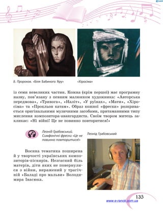 135
Б. Пророков. «Біля Бабиного Яру»	 «Хіросіма»
із семи невеликих частин. Кожна (крім першої) має програмну
назву, пов’язану з певним малюнком художника: «Авторська
передмова», «Тривога», «Наліт», «У руїнах», «Мати», «Хіро-
сіма» та «Прокльон катам». Образ кожної «фрески» розкрива-
ється оригінальними музичними засобами, притаманними типу
мислення композитора-авангардиста. Своїм твором митець за-
кликає: «Ні війні! Це не повинно повторитися!»
Леонід Грабовський.
Симфонічні фрески «Це не
повинно повторитися!»
Воєнна тематика поширена
й у творчості українських компо-
зиторів-піснярів. Незгасний біль
матерів, діти яких не повернули-
ся з війни, виражений у  трагіч-
ній «Баладі про мальви» Володи-
мира  Івасюка.
www.e-ranok.com.ua
 