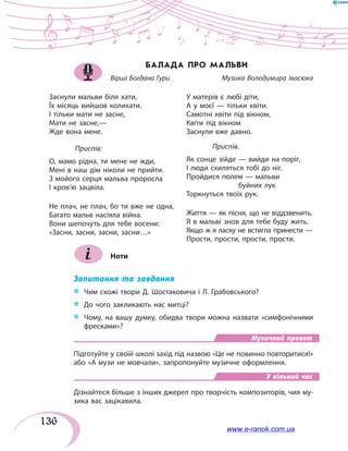 136
БАЛАДА ПРО МАЛЬВИ
Вірші Богдана Гури	 	 Музика Володимира Івасюка
Заснули мальви біля хати,
Їх місяць вийшов колихати.
І тільки мати не засне,
Мати не засне,—
Жде вона мене.
	 Приспів:
О, мамо рідна, ти мене не жди,
Мені в наш дім ніколи не прийти.
З мойого серця мальва проросла
І кров’ю зацвіла.
Не плач, не плач, бо ти вже не одна,
Багато мальв насіяла війна.
Вони шепочуть для тебе восени:
«Засни, засни, засни, засни…»
У матерів є любі діти,
А у моєї — тільки квіти.
Самотні квіти під вікном,
Квіти під вікном
Заснули вже давно.
	 Приспів.
Як сонце зійде — вийди на поріг,
І люди схиляться тобі до ніг.
Пройдися полем — мальви
		буйних лук
Торкнуться твоїх рук.
Життя — як пісня, що не віддзвенить.
Я в мальві знов для тебе буду жить.
Якщо ж я ласку не встигла принести —
Прости, прости, прости, прости.
Ноти
Запитання та завдання
*	 Чим схожі твори Д. Шостаковича і Л. Грабовського?
*	 До чого закликають нас митці?
*	 Чому, на вашу думку, обидва твори можна назвати «симфонічними
фресками»?
Музичний проект
Підготуйте у своїй школі захід під назвою «Це не повинно повторитися!»
або «А музи не мовчали», запропонуйте музичне оформлення.
У вільний час
Дізнайтеся більше з інших джерел про творчість композиторів, чия му-
зика вас зацікавила.
www.e-ranok.com.ua
 