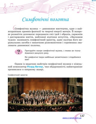 137
С
Симфонічні полотна
Симфонічна музика — дивовижне мистецтво, одне з най-
яскравіших проявів фантазії та творчої енергії митців. Її жанро-
ве розмаїття допомагає передавати світ ідей і образів, гармонію
і  дисгармонію життя, найтонші відтінки почуттів. «Звуковим
чудом» називають симфонічний оркестр, адже палітра його ви-
ражальних засобів є винятково різноманітною і спроможна зма-
лювати дивовижні полотна.
Пригадайте жанри симфонічної музики, з якими ви позна-
йомилися минулого року.
Які симфонічні твори найбільше запам’яталися і сподобалися
вам?
Одним із видатних майстрів симфонічної музики є німець-
кий композитор Ріхард Вагнер, чия обдарованість найяскравіше
проявилася в оперному жанрі.
?
Симфонічний оркестр
www.e-ranok.com.ua
 