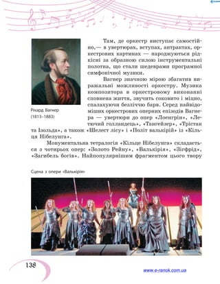 138
Там, де оркестр виступає самостій-
но,— в увертюрах, вступах, антрактах, ор-
кестрових картинах — народжуються рід-
кісні за образною силою інструментальні
полотна, що стали шедеврами програмної
симфонічної музики.
Вагнер значною мірою збагатив ви-
ражальні можливості оркестру. Музика
композитора в оркестровому виконанні
сповнена життя, звучить соковито і міцно,
спалахуючи безліччю барв. Серед найвідо-
міших оркестрових оперних епізодів Вагне-
ра — увертюри до опер «Лоенгрін», «Ле-
тючий голландець», «Тангейзер», «Трістан
та Ізольда», а також «Шелест лісу» і «Політ валькірій» із «Кіль-
ця Нібелунга».
Монументальна тетралогія «Кільце Нібелунга» складаєть-
ся з чотирьох опер: «Золото Рейну», «Валькірія», «Зігфрід»,
«Загибель богів». Найпопулярнішим фрагментом цього твору
Сцена з опери «Валькірія»
www.e-ranok.com.ua
 