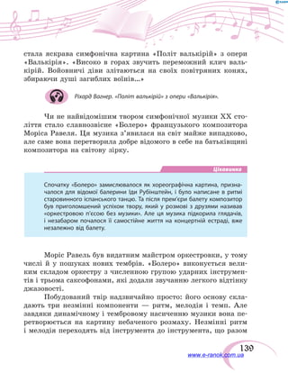 139
стала яскрава симфонічна картина «Політ валькірій» з опери
«Валькірія». «Високо в горах звучить переможний клич валь-
кірій. Войовничі діви злітаються на своїх повітряних конях,
збираючи душі загиблих воїнів…»
Ріхард Вагнер. «Політ валькірій» з опери «Валькірія».
Чи не найвідомішим твором симфонічної музики ХХ сто-
ліття стало славнозвісне «Болеро» французького композитора
Моріса Равеля. Ця музика з’явилася на світ майже випадково,
але саме вона перетворила добре відомого в себе на батьківщині
композитора на світову зірку.
Цікавинка
Спочатку «Болеро» замислювалося як хореографічна картина, призна-
чалося для відомої балерини Іди Рубінштейн, і було написане в ритмі
старовинного іспанського танцю. Та після прем’єри балету композитор
був приголомшений успіхом твору, який у розмові з друзями називав
«оркестровою п’єсою без музики». Але ця музика підкорила глядачів,
і незабаром почалося її самостійне життя на концертній естраді, вже
незалежно від балету.
Моріс Равель був видатним майстром оркестровки, у тому
числі й у пошуках нових тембрів. «Болеро» виконується вели-
ким складом оркестру з численною групою ударних інструмен-
тів і трьома саксофонами, які додали звучанню легкого відтінку
джазовості.
Побудований твір надзвичайно просто: його основу скла-
дають три незмінні компоненти — ритм, мелодія і темп. Але
завдяки динамічному і тембровому насиченню музики вона пе-
ретворюється на картину небаченого розмаху. Незмінні ритм
і мелодія переходять від інструмента до інструмента, що разом
www.e-ranok.com.ua
 