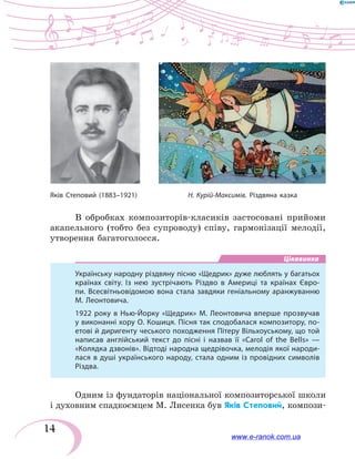 14
В обробках композиторів-класиків застосовані прийоми
акапельного (тобто без супроводу) співу, гармонізації мелодії,
утворення багатоголосся.
Цікавинка
Українську народну різдвяну пісню «Щедрик» дуже люблять у багатьох
країнах світу. Із нею зустрічають Різдво в Америці та країнах Євро-
пи. Всесвітньовідомою вона стала завдяки геніальному аранжуванню
М. Леонтовича.
1922 року в Нью-Йорку «Щедрик» М. Леонтовича вперше прозвучав
у виконанні хору О. Кошиця. Пісня так сподобалася композитору, по-
етові й диригенту чеського походження Пітеру Вільхоуському, що той
написав англійський текст до пісні і назвав її «Carol of the Bells» —
«Колядка дзвонів». Відтоді народна щедрівочка, мелодія якої народи-
лася в душі українського народу, стала одним із провідних символів
Різдва.
Одним із фундаторів національної композиторської школи
і духовним спадкоємцем М. Лисенка був Яків Степовий, компози-
Н. Курій-Максимів. Різдвяна казкаЯків Степовий (1883–1921)
www.e-ranok.com.ua
 