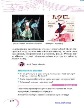 140
із динамічним наростанням створює незвичайний ефект. На-
прикінці твору звучить весь потужний оркестр, мелодія сягає
кульмінації, розкриваючись у яскравому фіналі. Останні так-
ти «Болеро» — наче сліпучо-грандіозна хода, що все змітає на
своєму шляху.
Моріс Равель. «Болеро».
Запитання та завдання
*	 Як ви думаєте, чи є щось спільне між музикою «Політ валькірій»
Р. Вагнера і «Болеро» М. Равеля?
*	 Якими емоціями збагатила вас музика цих видатних композиторів?
*	 Які асоціації викликає у вас кожен твір?
У вільний час
Перегляньте хореографічні картини (варіанти) «Болеро» М. Равеля.
www.youtube.com/watch?v=Ea0Ip1cUXTY
Як пластичне мистецтво хореографії виражає звучання твору?
Сцена з балетної постановки «Болеро» Обкладинка аудіодиску
www.e-ranok.com.ua
 
