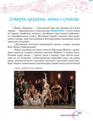 141
О
Історія кохання, вічна і сучасна
Опера «Кармен» — геніальний твір, що увічнив ім’я його
творця — французького композитора Жоржа Бізе. І хоча оперу
не одразу прийняла публіка, незабаром твір зазнав небачено-
го, тріумфального успіху. Мільйони людей у всьому світі відві­
дують театри, щоб насолодитися безсмертними мелодіями цього
видатного шедевра.
«Духмяною квіткою дивовижної краси» назвав музику
Бізе Петро Чайковський.
Опера написана на сюжет новели Проспера Меріме і розпо-
відає трагічну історію кохання циганки Кармен і солдата Хозе.
Головні герої опери — прості люди з народу, їхнє життя пока-
зане на тлі яскравих і життєрадісних народних сцен, що надає
опері оптимістичного звучання всупереч трагічній розв’язці.
Цим твором композитор започаткував новий жанр реалістичної
Сцена з опери Ж. Бізе «Кармен»
www.e-ranok.com.ua
 