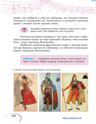 142
опери, яка увібрала в себе все найкраще, що існувало раніше:
яскравість театральної дії, витонченість у розкритті душевної
драми і яскраві масові народні сцени.
Пригадайте фрагменти опери «Кармен», відомі вам із попе-
редніх років. Чим подобається вам ця музика?
Основою музичного розвитку є три теми, пов’язані з обра-
зами головних героїв: це тема пристрасті Кармен, тема кохання
Хозе і тема тореадора Ескамільйо.
Найбільш яскравими фрагментами опери є мелодії вихід-
ної арії Кармен, відомої як «Хабанера» та «Куплети тореадора»
(партія тореадора Ескамільйо).
Хабанера — народний танець-пісня, який виник на
Кубі, пізніше здобув широку популярність в Іспанії.
?
О. Головін. Ескізи костюмів Кармен, Хозе, Ескамільйо
www.e-ranok.com.ua
 