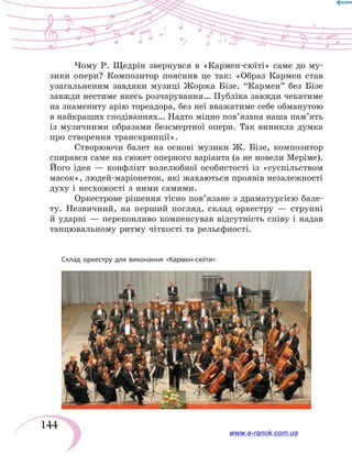 144
Чому Р. Щедрін звернувся в «Кармен-сюїті» саме до му-
зики опери? Композитор пояснив це так: «Образ Кармен став
узагальненим завдяки музиці Жоржа Бізе. “Кармен” без Бізе
зав­жди нестиме якесь розчарування… Публіка завжди чекатиме
на знамениту арію тореадора, без неї вважатиме себе обманутою
в найкращих сподіваннях… Надто міцно пов’язана наша пам’ять
із музичними образами безсмертної опери. Так виникла думка
про створення транскрипції».
Створюючи балет на основі музики Ж. Бізе, композитор
спирався саме на сюжет оперного варіанта (а не новели Меріме).
Його ідея — конфлікт волелюбної особистості із «суспільством
масок», людей-маріонеток, які жахаються проявів незалежності
духу і несхожості з ними самими.
Оркестрове рішення тісно пов’язане з драматургією бале-
ту. Незвичний, на перший погляд, склад оркестру — струнні
й ударні — переконливо компенсував відсутність співу і надав
танцювальному ритму чіткості та рельєфності.
Склад оркестру для виконання «Кармен-сюїти»
www.e-ranok.com.ua
 