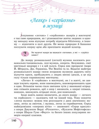 146
І
«Легке» і «серйозне»
в музиці
Існування «легких» і «серйозних» жанрів у мистецтві
є так само природним, як і різноманітне життя людини: в одно­
му випадку вона відчуває потребу відвідати бібліотеку, в іншо­
му  — відпочити в колі друзів. Не менш природне й бажання
послухати оперну арію або проспівати модний шлягер.
Які музичні жанри ви вважаєте «легкими», а які — «серйоз-
ними»?
До жанру розважальної (легкої) музики належить роз-
важально-танцювальна, поп-музика, оперета. Безумовно, свої
мистецькі шедеври є і в цій галузі. Серед них прекрасні твори
Й. Штрауса, Дж. Гершвіна, The Beatles та ін. Видатні майстри
розважального жанру своєю яскравою музикою дарують світу
відчуття краси, пробуджують у людях високі ідеали, а це під
силу тільки справжньому мистецтву.
«Легке» й «серйозне» в мистецтві, як і в житті, не зав­
жди існують окремо, вони взаємодіють, взаємопроникають одне
в одне. Останнім часом стало звичним чути у виконанні естрад-
них співаків романси, арії з опер і мюзиклів, а оперні співаки,
навпаки, виконують естрадні пісні, рок-композиції.
Іноді навіть важко визначити, до якого жанру — легкого
чи серйозного — належить той чи інший твір. Тому поняття
«легка музика» можна теж розглядати у двох значеннях: му-
зика, легка за змістом, і музика, легка за сприйняттям. Серед
найвідоміших «оперних хітів» — знамениті «Серце красуні»
з  опери Джузеппе Верді «Ріголетто», «Куплети Мефістофеля»
з опери Шарля Гуно «Фауст» та багато інших популярних но-
мерів оперної класики.
?
www.e-ranok.com.ua
 