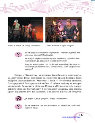 147
Як ви розумієте поняття «серйозна» і «легка» музика? Яка
між ними різниця? Поміркуйте.
Чи можуть слухачі завдяки музиці, «легкій за сприйняттям»,
наблизитися до розуміння серйозної музики?
Чому, на вашу думку, і до серйозної академічної музики за-
стосовуються поняття «хіт», «оперні хіти», «хіти симфонічної
музики»?
Опера «Ріголетто» видатного італійського композито-
ра Джузеппе Верді написана за сюжетом драми Віктора Гюго
«Король розважається». Основна її ідея — зіткнення чистоти,
благородства і безкорисливої любові зі світом егоїзму та неспра-
ведливості. Знаменита пісенька Герцога «Серце красуні» харак-
теризує його як безтурботну й легковажну людину, яка звикла
брати від життя все, що забажає, і не здатна на сильні почуття.
Дж. Верді. «Серце красуні» з опери «Ріголетто».
Як ви вважаєте, ця арія належить до легкої чи серйозної
музики? Чому?
?
?
Сцена з опери Дж. Верді «Ріголетто»	 Сцена з опери Ш. Гуно «Фауст»
www.e-ranok.com.ua
 