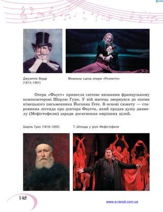 148
Опера «Фауст» принесла світове визнання французькому
композиторові Шарлю Гуно. У ній митець звернувся до поеми
німецького письменника Йоганна Гете. В основі сюжету — ста-
ровинна легенда про доктора Фауста, який продав душу дияво-
лу (Мефістофелю) заради досягнення омріяних цілей.
Джузеппе Верді	 Фінальна сцена опери «Ріголетто»
(1813–1901)
Шарль Гуно (1818–1893)	 Т. Штонда у ролі Мефістофеля
www.e-ranok.com.ua
 
