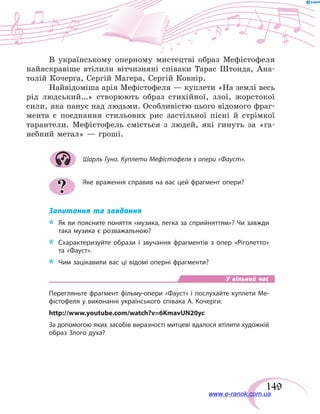 149
В українському оперному мистецтві образ Мефістофеля
найяскравіше втілили вітчизняні співаки Тарас Штонда, Ана-
толій Кочерга, Сергій Магера, Сергій Ковнір.
Найвідоміша арія Мефістофеля — куплети «На землі весь
рід людський…» створюють образ стихійної, злої, жорстокої
сили, яка панує над людьми. Особливістю цього відомого фраг-
мента є поєднання стильових рис застільної пісні й стрімкої
тарантели. Мефістофель сміється з людей, які гинуть за «га-
небний метал» — гроші.
Шарль Гуно. Куплети Мефістофеля з опери «Фауст».
Яке враження справив на вас цей фрагмент опери?
Запитання та завдання
*	 Як ви поясните поняття «музика, легка за сприйняттям»? Чи завжди
така музика є розважальною?
*	 Схарактеризуйте образи і звучання фрагментів з опер «Ріголетто»
та «Фауст».
*	 Чим зацікавили вас ці відомі оперні фрагменти?
У вільний час
Перегляньте фрагмент фільму-опери «Фауст» і послухайте куплети Ме-
фістофеля у виконанні українського співака А. Кочерги.
http://www.youtube.com/watch?v=6KmavUN20yc
За допомогою яких засобів виразності митцеві вдалося втілити художній
образ Злого духа?
?
www.e-ranok.com.ua
 