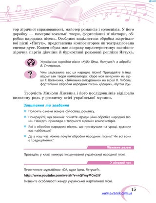 15
тор ліричної спрямованості, майстер романсів і солоспівів. У його
доробку — камерно-вокальні твори, фортепіанні мініатюри, об-
робки народних пісень. Особливо виділяється обробка жартівли-
вої пісні «Явтух», представлена композитором як театралізована
сценка-дует. Кожен образ має яскраву характеристику: наспівно-
лірична партія дівчини й буркотливі розмовні репліки Явтуха.
Українська народна пісня «Куди їдеш, Явтуше?» в обробці
Я. Степового.
Чим зацікавила вас ця народна пісня? Пригадайте й інші
відомі вам твори композитора: «Зоре моя вечірняя» на вір­
ші Т. Шевченка, «Зимонька-снігуронька» на вірші Л. Глібова,
фортепіанні обробки народних пісень «Дощик», «Лугом іду».
Творчість Миколи Лисенка і його послідовників відіграла
визначну роль у розвитку всієї української музики.
Запитання та завдання
*	 Поясніть ознаки жанрів солоспіву, романсу.
*	 Поміркуйте, що означає поняття «традиційна обробка народної піс-
ні». Наведіть приклади з творчості відомих композиторів.
*	 Які з обробок народних пісень, що прозвучали на уроці, вразили
вас найбільше?
*	 Де в наш час можна почути обробки народних пісень? Чи всі вони
є традиційними?
Пізнаємо разом
Проведіть у класі конкурс інсценованої української народної пісні.
У вільний час
Перегляньте мультфільм «Ой, куди їдеш, Явтуше?».
http://www.youtube.com/watch?v=nQYmyMCw2iY
Визначте особливості жанру української жартівливої пісні.
?
www.e-ranok.com.ua
 