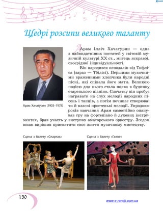 150
А
Щедрі розсипи великого таланту
Арам Ілліч Хачатурян — одна
з найвидатніших постатей у світовій му-
зичній культурі ХХ ст., митець яскравої,
своєрідної індивідуальності.
Він народився неподалік від Тифлі-
са (зараз — Тбілісі). Першими музични-
ми враженнями хлопчика були народні
пісні, які співала його мати. Великою
подією для нього стала поява в будинку
старенького піаніно. Спочатку він пробує
награвати на слух мелодії народних пі-
сень і танців, а потім починає створюва-
ти й власні простенькі мелодії. Упродовж
років навчання Арам самостійно опану-
вав гру на фортепіано й духових інстру-
ментах, брав участь у виступах аматорського оркестру. Згодом
юнак вирішив присвятити своє життя музичному мистецтву.
Сцена з балету «Спартак»	 Сцена з балету «Гаяне»
www.e-ranok.com.ua
 