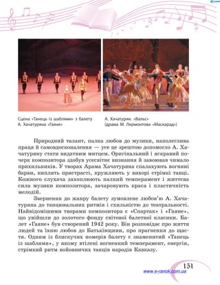 151
Сцена «Танець із шаблями» з балету
А. Хачатуряна «Гаяне»
А. Хачатурян. «Вальс»
(драма М. Лермонтова «Маскарад»)
Природний талант, палка любов до музики, наполеглива
праця й самовдосконалення — усе це зрештою допомогло А. Ха-
чатуряну стати видатним митцем. Оригінальний і яскравий по-
черк композитора здобув усесвітнє визнання й завоював чимало
прихильників. У творах Арама Хачатуряна спалахують вогняні
барви, киплять пристрасті, кружляють у вихорі стрімкі танці.
Кожного слухача захоплюють палкий темперамент і  життєва
сила музики композитора, зачаровують краса і  пластичність
мелодій.
Звернення до жанру балету зумовлене любов’ю А.  Хача-
туряна до танцювальних ритмів і схильністю до театральності.
Найвідомішими творами композитора є «Спартак» і «Гаяне»,
що увійшли до золотого фонду світової балетної класики. Ба-
лет «Гаяне» був створений 1942 року. Він розповідає про життя
людей та їхню любов до Батьківщини, про прагнення до щас-
тя. Одним із блискучих номерів балету є знаменитий «Танець
із шаблями», у якому втілені вогненний темперамент, енергія,
стрімкий ритм войовничих танців народів Кавказу.
www.e-ranok.com.ua
 