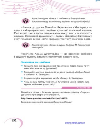 152
Арам Хачатурян. «Танець із шаблями» з балету «Гаяне».
Виконання твору в класичному варіанті та сучасній обробці.
«Вальс» до драми Михайла Лермонтова «Маскарад» —
одна з найпрекрасніших сторінок сучасної класичної музики.
Уже перші такти цього дивовижного твору вмить захоплюють
слухача. Сповнений драматизму, «Вальс» відповідає бентежному
духу головного героя і наче пророкує трагічну розв’язку подій.
Арам Хачатурян. «Вальс» із музики до драми М. Лермонтова
«Маскарад».
Творчість Арама Хачатуряна — це втілення високого
і щедрого таланту видатної особистості нашого часу.
Запитання та завдання
*	 Розкажіть про свої враження від прослуханих творів. Якими почут-
тями збагатили вас ці фрагменти?
*	 Порівняйте класичне звучання та звучання сучасної обробки «Танцю
з шаблями» А. Хачатуряна.
*	 Схарактеризуйте виражальні засоби «Вальсу» А. Хачатуряна.
*	 Чому, на ваш погляд, творчість А. Хачатуряна можна назвати куль-
турним надбанням усього світу?
У вільний час
Подивіться разом із батьками сучасну постановку балету «Спартак».
Дізнайтеся про історію його створення.
http://www.youtube.com/watch?v=iJx4Es933Sk
Виконання яких партій вам сподобалося найбільше?
www.e-ranok.com.ua
 