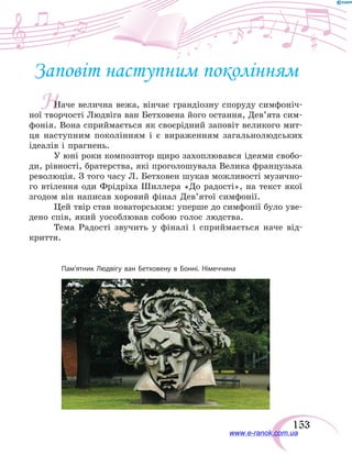 153
Н
Заповіт наступним поколінням
Наче велична вежа, вінчає грандіозну споруду симфоніч-
ної творчості Людвіга ван Бетховена його остання, Дев’ята сим-
фонія. Вона сприймається як своєрідний заповіт великого мит-
ця наступним поколінням і є вираженням загальнолюдських
ідеалів і прагнень.
У юні роки композитор щиро захоплювався ідеями свобо-
ди, рівності, братерства, які проголошувала Велика французька
революція. З того часу Л. Бетховен шукав можливості музично-
го втілення оди Фрідріха Шиллера «До радості», на текст якої
згодом він написав хоровий фінал Дев’ятої симфонії.
Цей твір став новаторським: уперше до симфонії було уве-
дено спів, який уособлював собою голос людства.
Тема Радості звучить у фіналі і сприймається наче від-
криття.
Пам’ятник Людвігу ван Бетховену в Бонні. Німеччина
www.e-ranok.com.ua
 