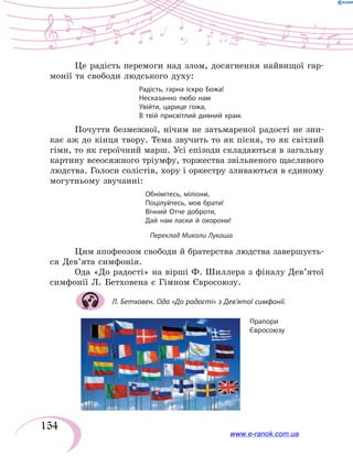 154
Це радість перемоги над злом, досягнення найвищої гар-
монії та свободи людського духу:
Радість, гарна іскро Божа!
Несказанно любо нам
Увійти, царице гожа,
В твій присвітлий дивний храм.
Почуття безмежної, нічим не затьмареної радості не зни-
кає аж до кінця твору. Тема звучить то як пісня, то як світлий
гімн, то як героїчний марш. Усі епізоди складаються в загальну
картину всеосяжного тріумфу, торжества звільненого щасливого
людства. Голоси солістів, хору і оркестру зливаються в єдиному
могутньому звучанні:
Обнімітесь, міліони,
Поцілуйтесь, мов брати!
Вічний Отче доброти,
Дай нам ласки й охорони!
Переклад Миколи Лукаша
Цим апофеозом свободи й братерства людства завершуєть-
ся Дев’ята симфонія.
Ода «До радості» на вірші Ф. Шиллера з фіналу Дев’ятої
симфонії Л. Бетховена є Гімном Євросоюзу.
Л. Бетховен. Ода «До радості» з Дев’ятої симфонії.
Прапори
Євросоюзу
www.e-ranok.com.ua
 